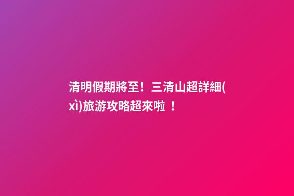 清明假期將至！三清山超詳細(xì)旅游攻略超來啦！